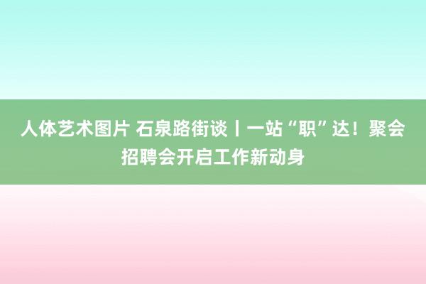 人体艺术图片 石泉路街谈丨一站“职”达！聚会招聘会开启工作新动身