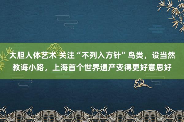 大胆人体艺术 关注“不列入方针”鸟类，设当然教诲小路，上海首个世界遗产变得更好意思好