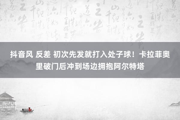 抖音风 反差 初次先发就打入处子球！卡拉菲奥里破门后冲到场边拥抱阿尔特塔