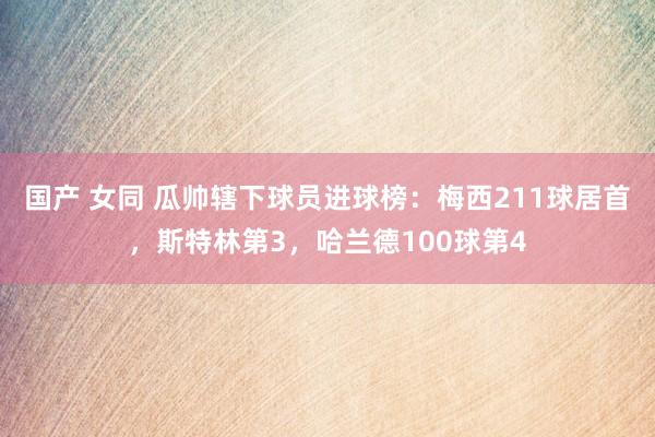 国产 女同 瓜帅辖下球员进球榜：梅西211球居首，斯特林第3，哈兰德100球第4