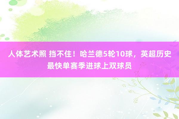 人体艺术照 挡不住！哈兰德5轮10球，英超历史最快单赛季进球上双球员