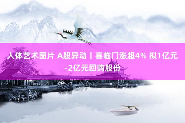 人体艺术图片 A股异动丨喜临门涨超4% 拟1亿元-2亿元回购股份