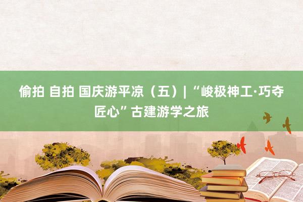 偷拍 自拍 国庆游平凉（五）| “峻极神工·巧夺匠心”古建游学之旅