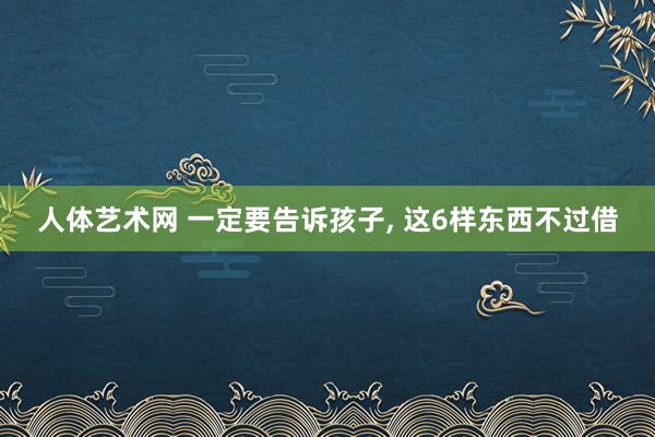 人体艺术网 一定要告诉孩子， 这6样东西不过借