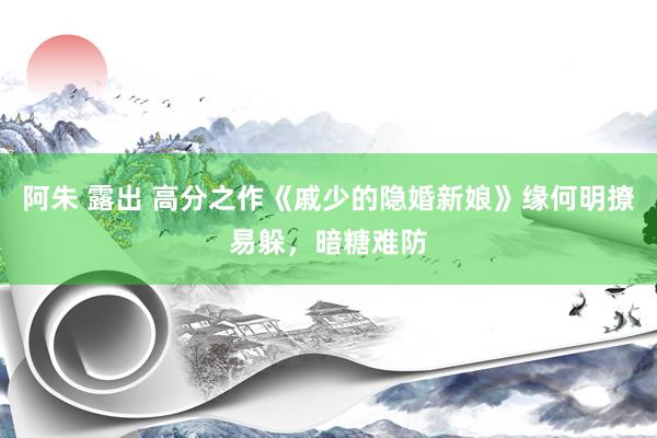 阿朱 露出 高分之作《戚少的隐婚新娘》缘何明撩易躲，暗糖难防