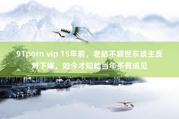 91porn vip 15年前，老姑不顾世东谈主反对下嫁，如今才知她当年多有成见