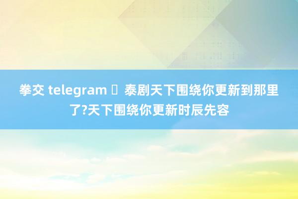 拳交 telegram ‌泰剧天下围绕你更新到那里了?天下围绕你更新时辰先容