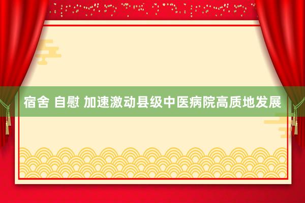 宿舍 自慰 加速激动县级中医病院高质地发展