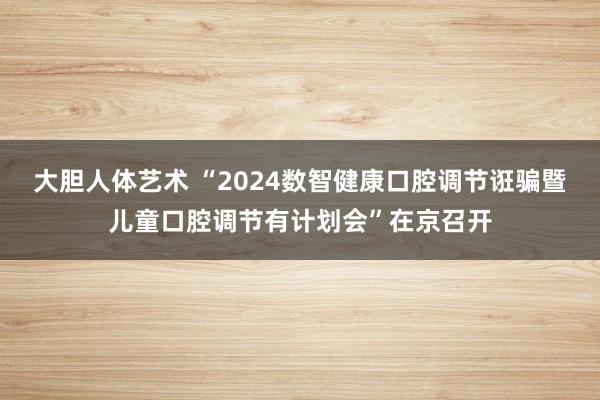 大胆人体艺术 “2024数智健康口腔调节诳骗暨儿童口腔调节有计划会”在京召开