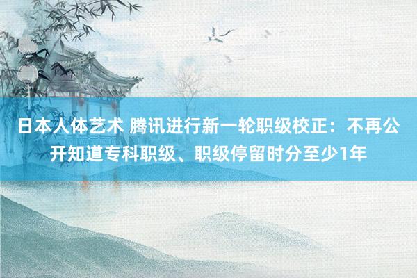 日本人体艺术 腾讯进行新一轮职级校正：不再公开知道专科职级、职级停留时分至少1年