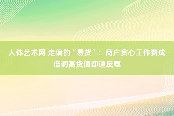 人体艺术网 走偏的“易货”：商户贪心工作费成倍调高货值却遭反噬