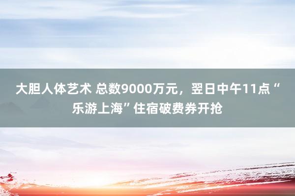 大胆人体艺术 总数9000万元，翌日中午11点“乐游上海”住宿破费券开抢