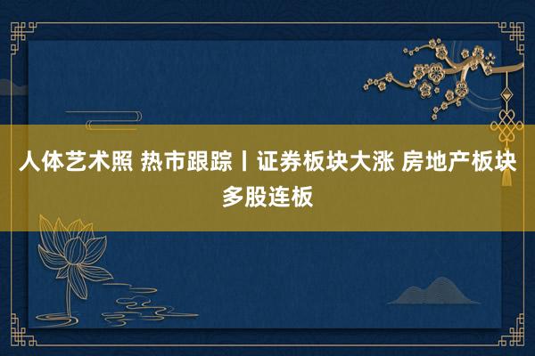 人体艺术照 热市跟踪丨证券板块大涨 房地产板块多股连板