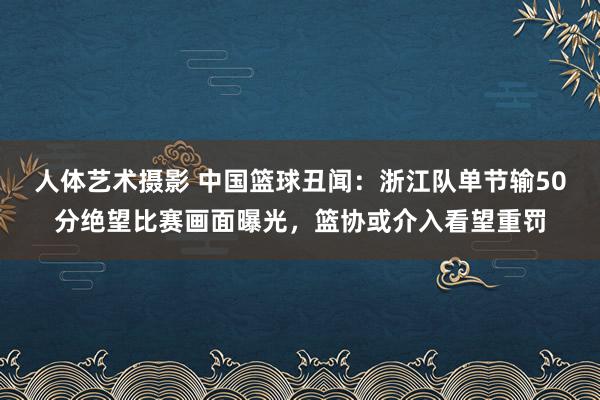 人体艺术摄影 中国篮球丑闻：浙江队单节输50分绝望比赛画面曝光，篮协或介入看望重罚