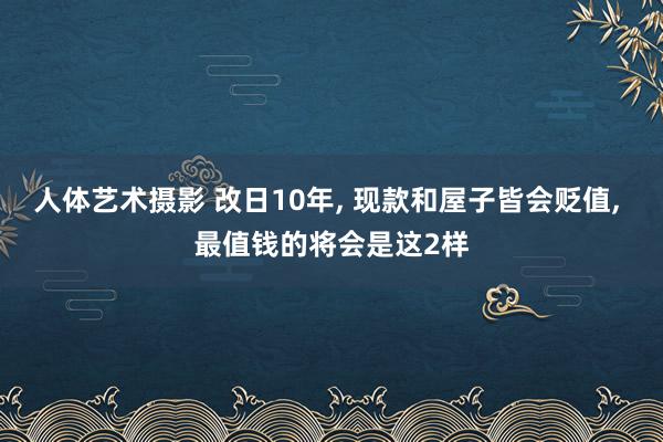 人体艺术摄影 改日10年， 现款和屋子皆会贬值， 最值钱的将会是这2样