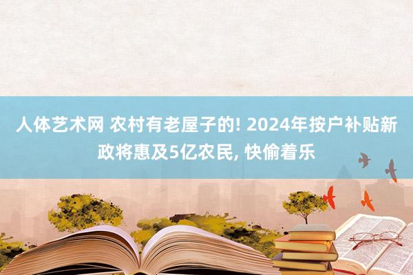 人体艺术网 农村有老屋子的! 2024年按户补贴新政将惠及5亿农民， 快偷着乐