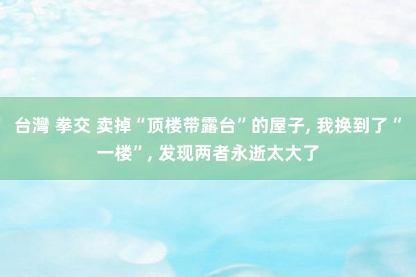 台灣 拳交 卖掉“顶楼带露台”的屋子， 我换到了“一楼”， 发现两者永逝太大了