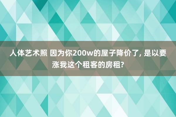 人体艺术照 因为你200w的屋子降价了， 是以要涨我这个租客的房租?