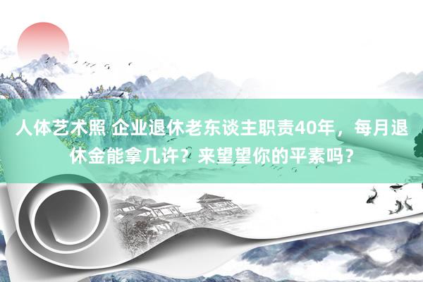 人体艺术照 企业退休老东谈主职责40年，每月退休金能拿几许？来望望你的平素吗？