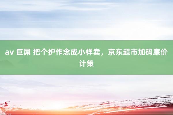 av 巨屌 把个护作念成小样卖，京东超市加码廉价计策