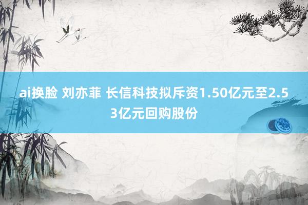 ai换脸 刘亦菲 长信科技拟斥资1.50亿元至2.53亿元回购股份