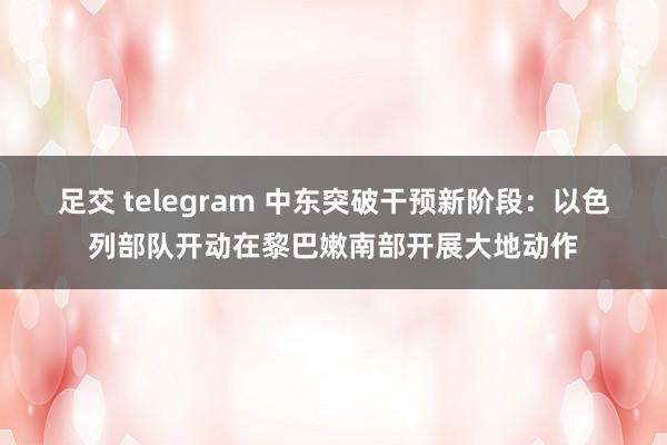 足交 telegram 中东突破干预新阶段：以色列部队开动在黎巴嫩南部开展大地动作