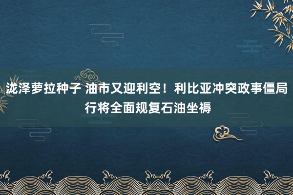 泷泽萝拉种子 油市又迎利空！利比亚冲突政事僵局 行将全面规复石油坐褥