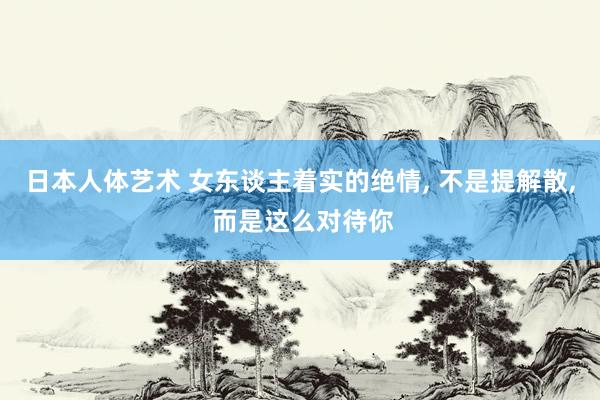 日本人体艺术 女东谈主着实的绝情， 不是提解散， 而是这么对待你