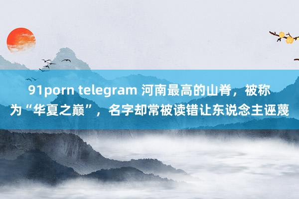 91porn telegram 河南最高的山脊，被称为“华夏之巅”，名字却常被读错让东说念主诬蔑