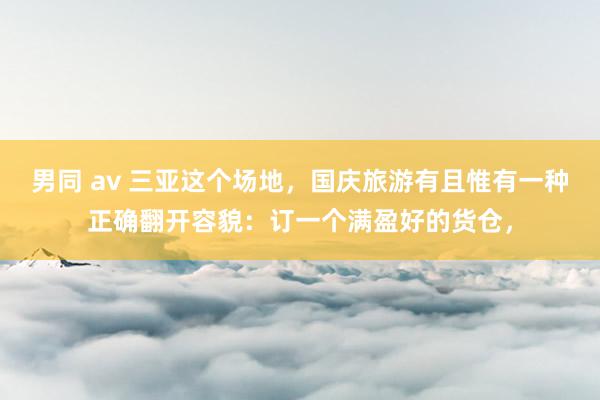 男同 av 三亚这个场地，国庆旅游有且惟有一种正确翻开容貌：订一个满盈好的货仓，