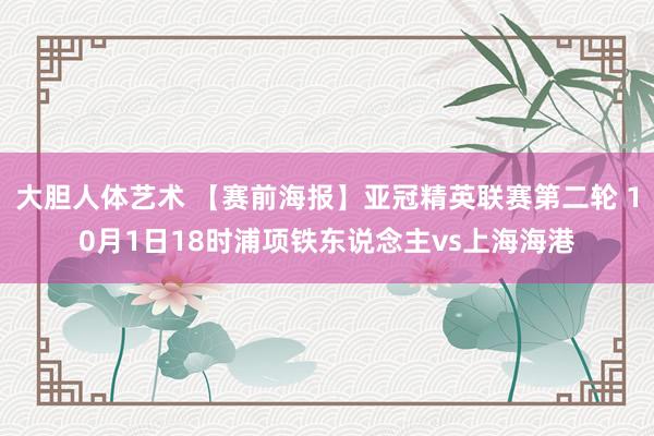 大胆人体艺术 【赛前海报】亚冠精英联赛第二轮 10月1日18时浦项铁东说念主vs上海海港