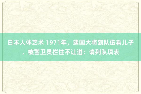 日本人体艺术 1971年，建国大将到队伍看儿子，被警卫员拦住不让进：请列队填表