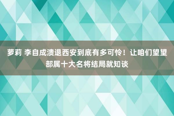 萝莉 李自成溃退西安到底有多可怜！让咱们望望部属十大名将结局就知谈