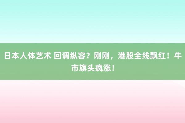 日本人体艺术 回调纵容？刚刚，港股全线飘红！牛市旗头疯涨！