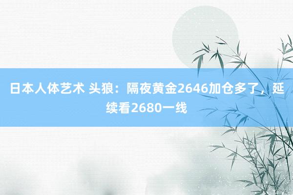 日本人体艺术 头狼：隔夜黄金2646加仓多了，延续看2680一线