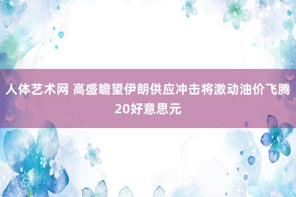 人体艺术网 高盛瞻望伊朗供应冲击将激动油价飞腾20好意思元