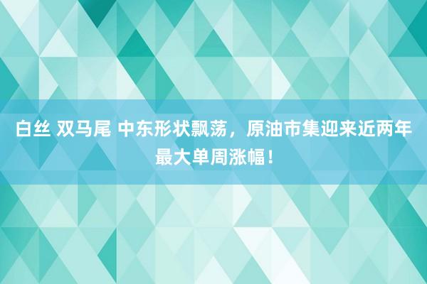 白丝 双马尾 中东形状飘荡，原油市集迎来近两年最大单周涨幅！