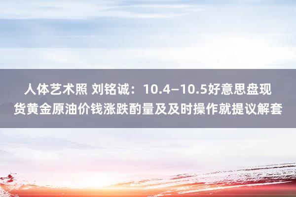 人体艺术照 刘铭诚：10.4—10.5好意思盘现货黄金原油价钱涨跌酌量及及时操作就提议解套