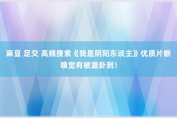 麻豆 足交 高频搜索《我是阴阳东谈主》优质片断嗅觉有被蛊卦到！