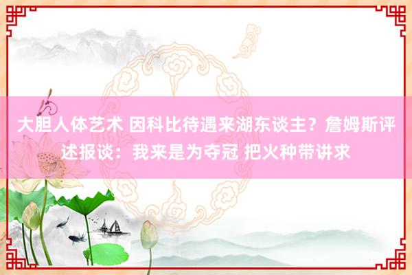 大胆人体艺术 因科比待遇来湖东谈主？詹姆斯评述报谈：我来是为夺冠 把火种带讲求