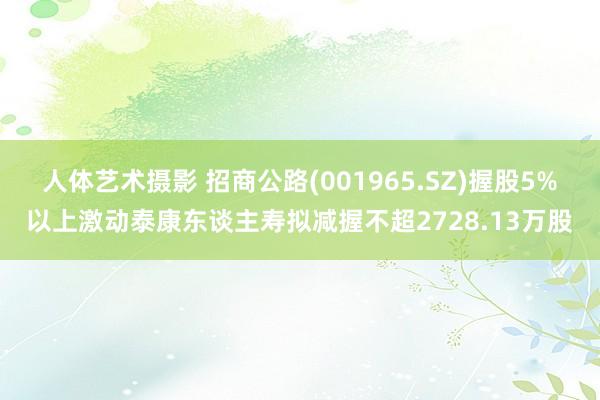 人体艺术摄影 招商公路(001965.SZ)握股5%以上激动泰康东谈主寿拟减握不超2728.13万股