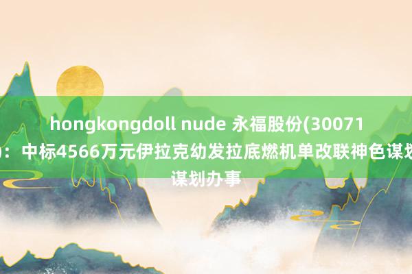 hongkongdoll nude 永福股份(300712.SZ)：中标4566万元伊拉克幼发拉底燃机单改联神色谋划办事