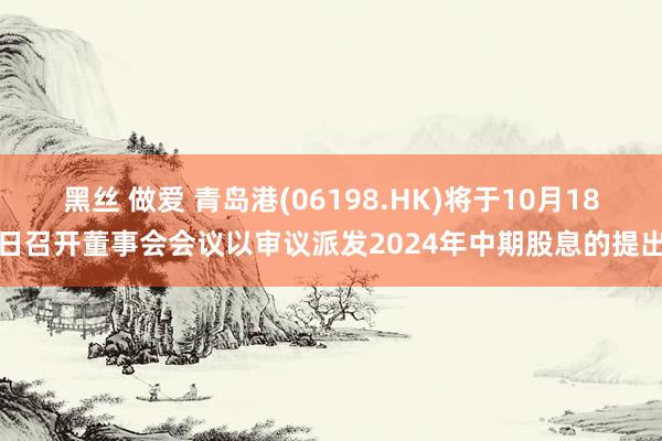 黑丝 做爱 青岛港(06198.HK)将于10月18日召开董事会会议以审议派发2024年中期股息的提出