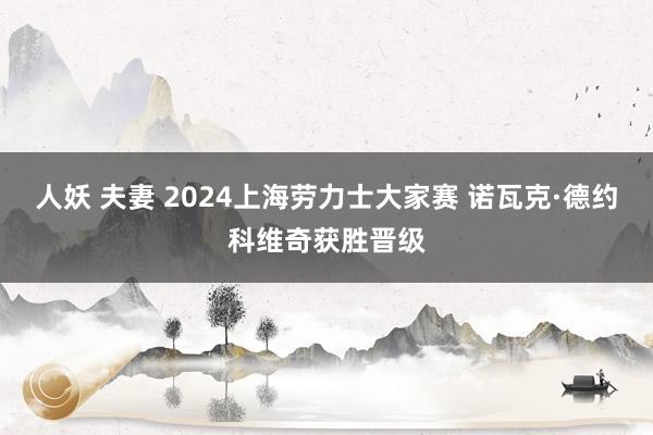 人妖 夫妻 2024上海劳力士大家赛 诺瓦克·德约科维奇获胜晋级