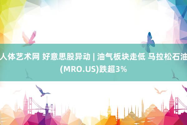 人体艺术网 好意思股异动 | 油气板块走低 马拉松石油(MRO.US)跌超3%