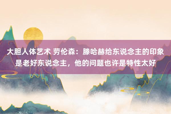 大胆人体艺术 劳伦森：滕哈赫给东说念主的印象是老好东说念主，他的问题也许是特性太好