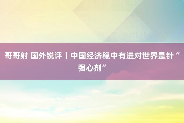 哥哥射 国外锐评丨中国经济稳中有进对世界是针“强心剂”