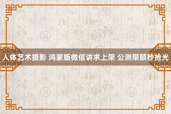 人体艺术摄影 鸿蒙版微信讲求上架 公测限额秒抢光