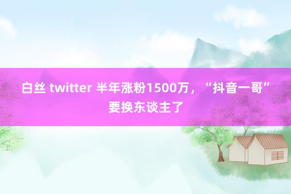 白丝 twitter 半年涨粉1500万，“抖音一哥”要换东谈主了