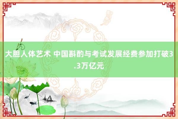 大胆人体艺术 中国斟酌与考试发展经费参加打破3.3万亿元